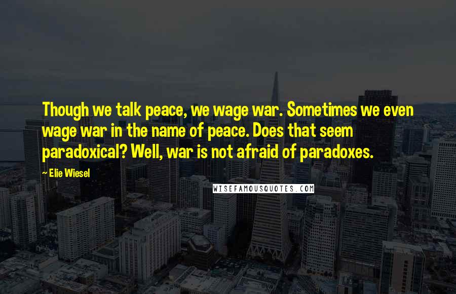 Elie Wiesel Quotes: Though we talk peace, we wage war. Sometimes we even wage war in the name of peace. Does that seem paradoxical? Well, war is not afraid of paradoxes.