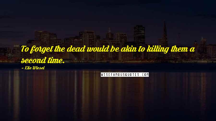 Elie Wiesel Quotes: To forget the dead would be akin to killing them a second time.