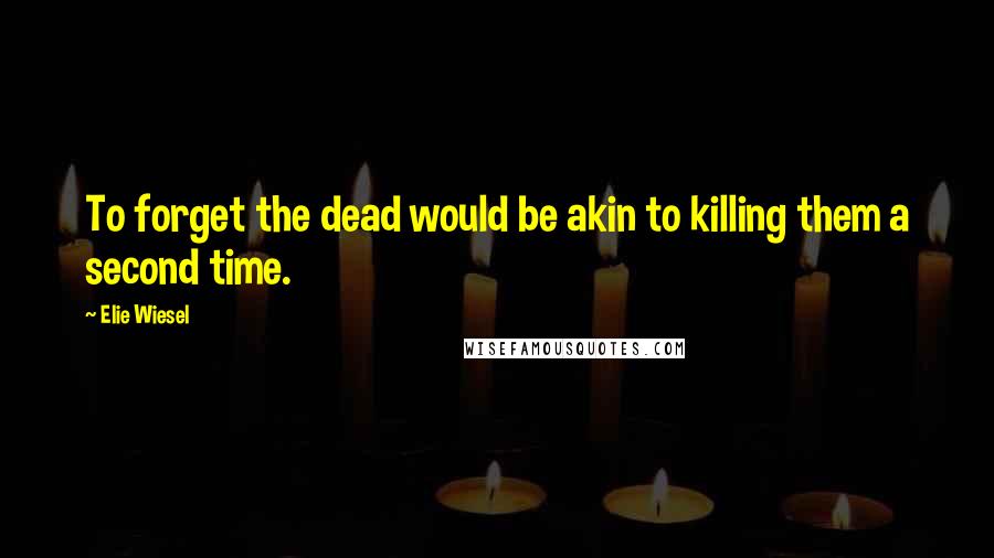 Elie Wiesel Quotes: To forget the dead would be akin to killing them a second time.