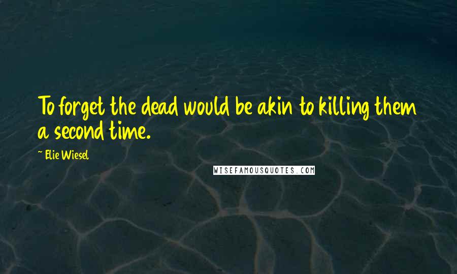 Elie Wiesel Quotes: To forget the dead would be akin to killing them a second time.