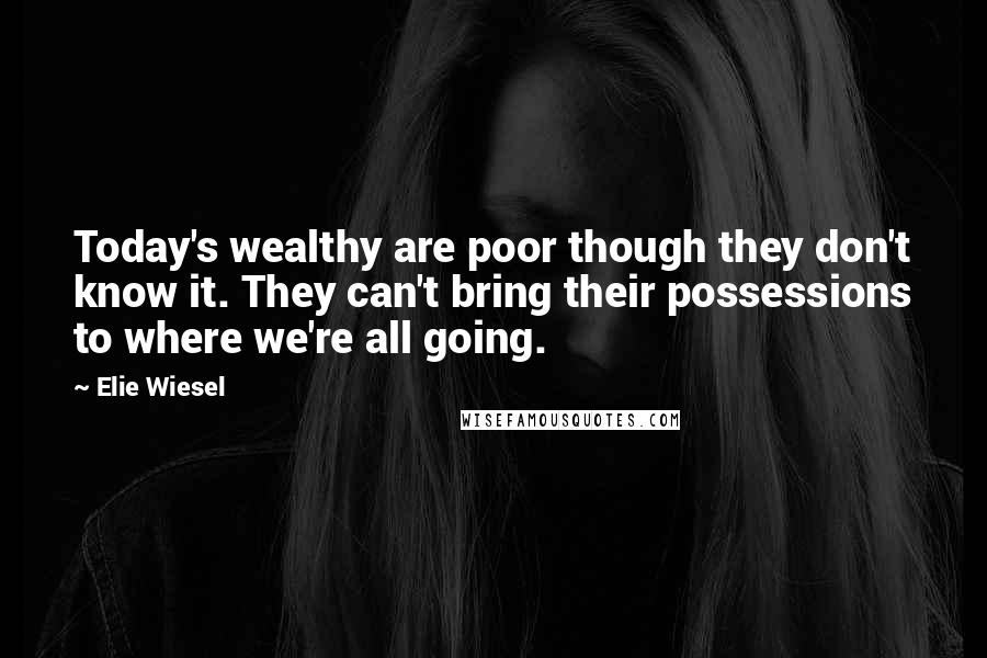 Elie Wiesel Quotes: Today's wealthy are poor though they don't know it. They can't bring their possessions to where we're all going.