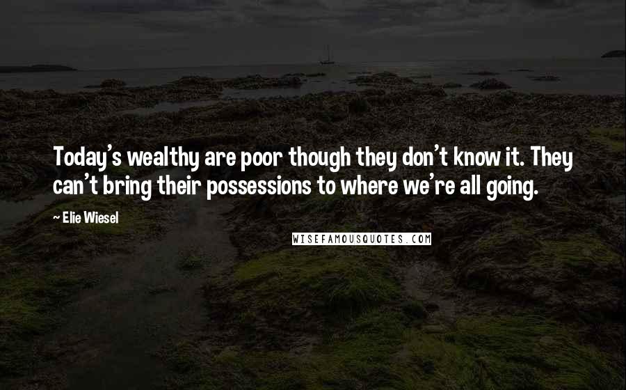 Elie Wiesel Quotes: Today's wealthy are poor though they don't know it. They can't bring their possessions to where we're all going.