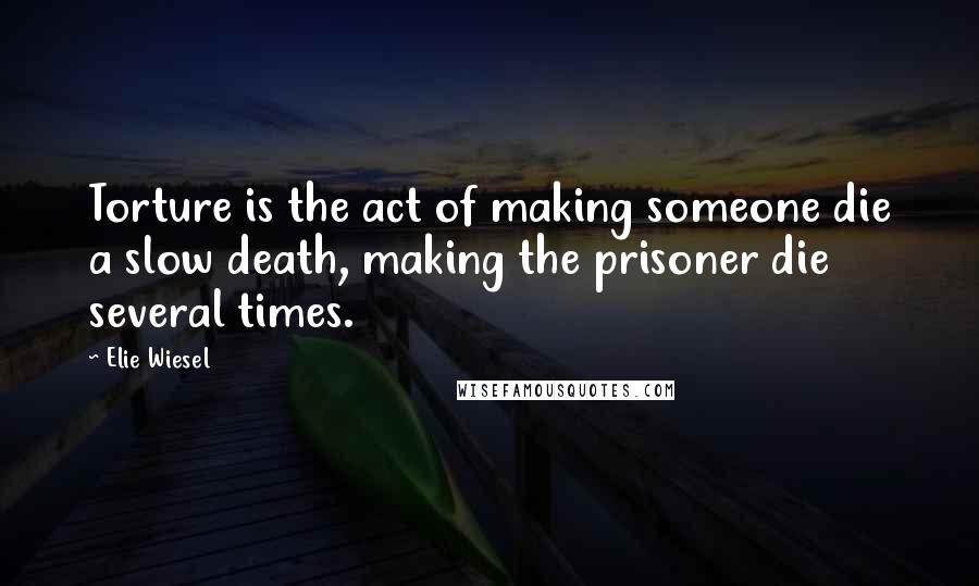 Elie Wiesel Quotes: Torture is the act of making someone die a slow death, making the prisoner die several times.