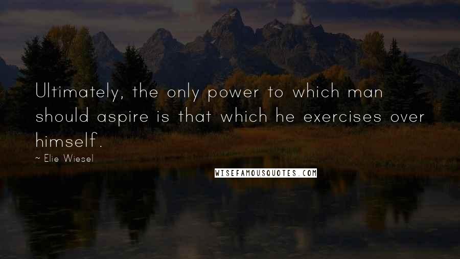 Elie Wiesel Quotes: Ultimately, the only power to which man should aspire is that which he exercises over himself.