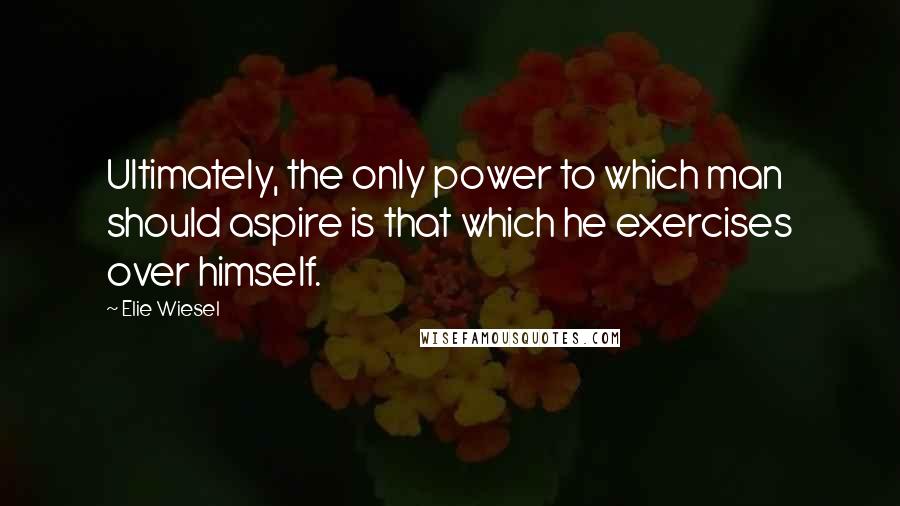 Elie Wiesel Quotes: Ultimately, the only power to which man should aspire is that which he exercises over himself.