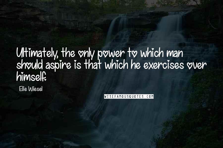 Elie Wiesel Quotes: Ultimately, the only power to which man should aspire is that which he exercises over himself.