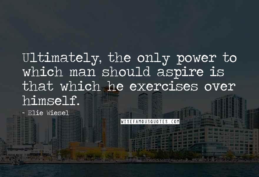 Elie Wiesel Quotes: Ultimately, the only power to which man should aspire is that which he exercises over himself.