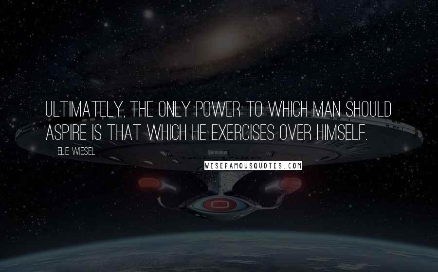 Elie Wiesel Quotes: Ultimately, the only power to which man should aspire is that which he exercises over himself.