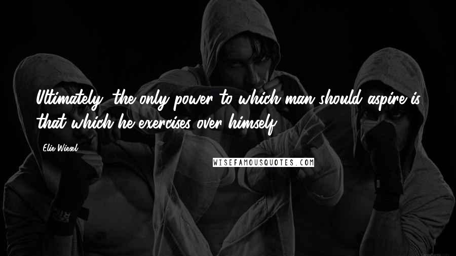 Elie Wiesel Quotes: Ultimately, the only power to which man should aspire is that which he exercises over himself.