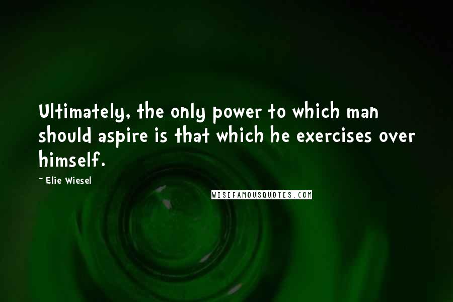 Elie Wiesel Quotes: Ultimately, the only power to which man should aspire is that which he exercises over himself.