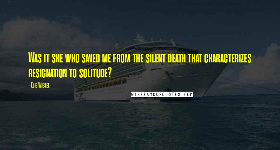 Elie Wiesel Quotes: Was it she who saved me from the silent death that characterizes resignation to solitude?