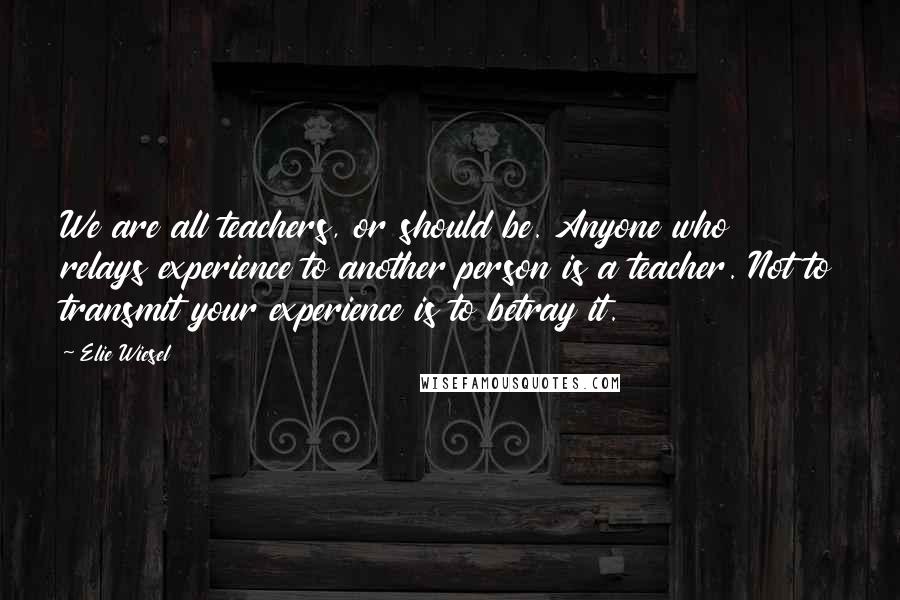 Elie Wiesel Quotes: We are all teachers, or should be. Anyone who relays experience to another person is a teacher. Not to transmit your experience is to betray it.