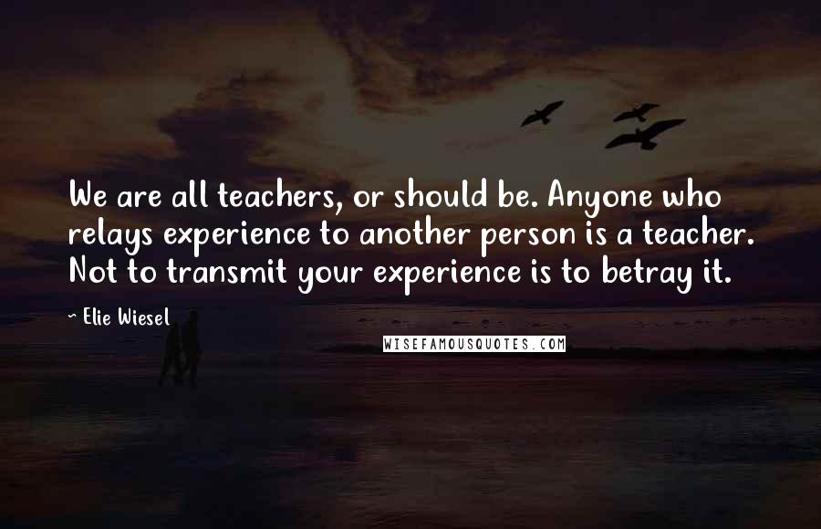 Elie Wiesel Quotes: We are all teachers, or should be. Anyone who relays experience to another person is a teacher. Not to transmit your experience is to betray it.