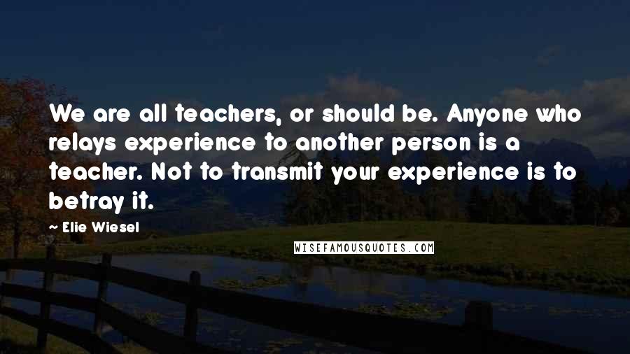 Elie Wiesel Quotes: We are all teachers, or should be. Anyone who relays experience to another person is a teacher. Not to transmit your experience is to betray it.