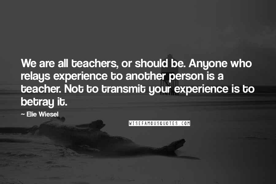 Elie Wiesel Quotes: We are all teachers, or should be. Anyone who relays experience to another person is a teacher. Not to transmit your experience is to betray it.