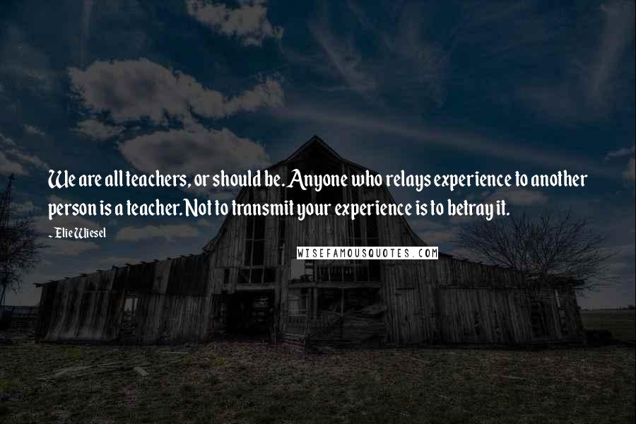 Elie Wiesel Quotes: We are all teachers, or should be. Anyone who relays experience to another person is a teacher. Not to transmit your experience is to betray it.