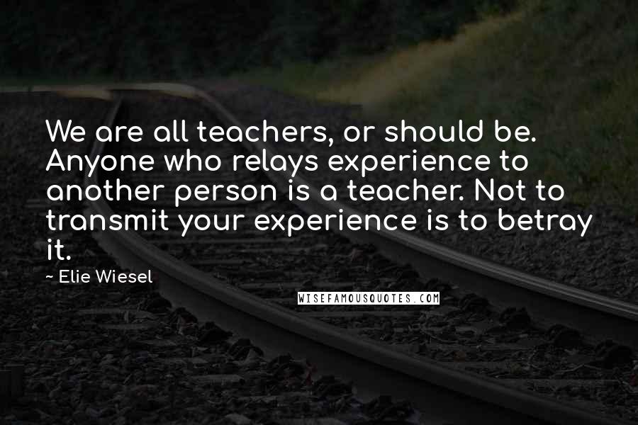 Elie Wiesel Quotes: We are all teachers, or should be. Anyone who relays experience to another person is a teacher. Not to transmit your experience is to betray it.