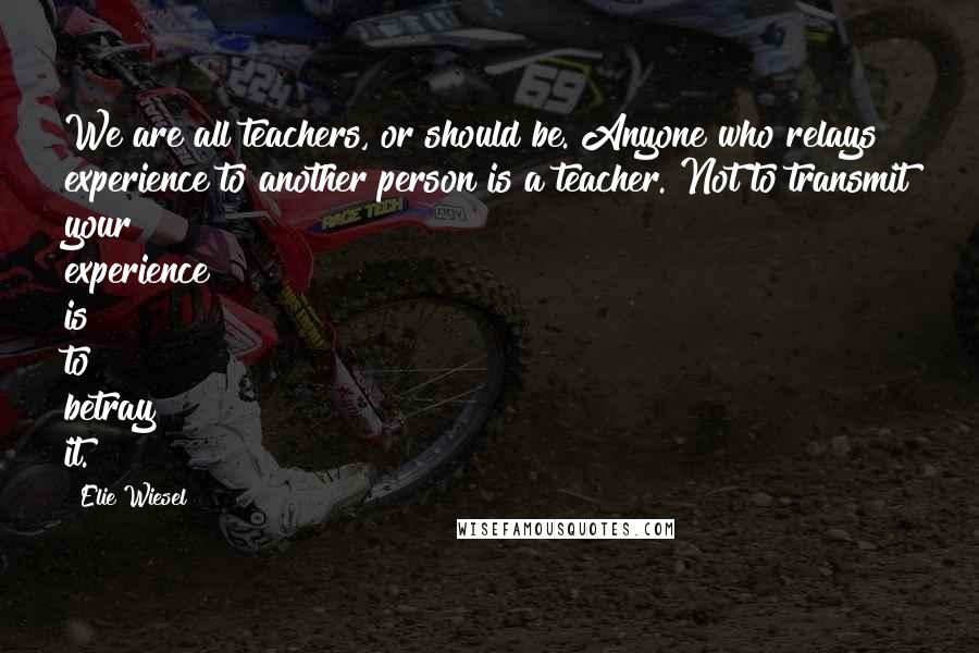 Elie Wiesel Quotes: We are all teachers, or should be. Anyone who relays experience to another person is a teacher. Not to transmit your experience is to betray it.