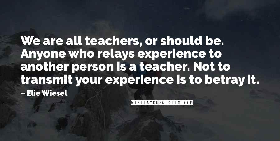 Elie Wiesel Quotes: We are all teachers, or should be. Anyone who relays experience to another person is a teacher. Not to transmit your experience is to betray it.