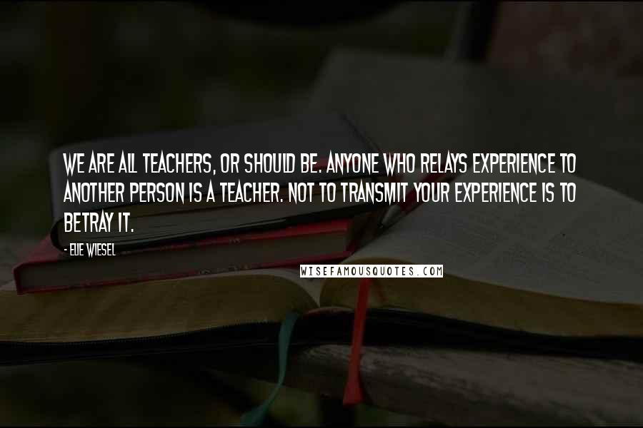 Elie Wiesel Quotes: We are all teachers, or should be. Anyone who relays experience to another person is a teacher. Not to transmit your experience is to betray it.