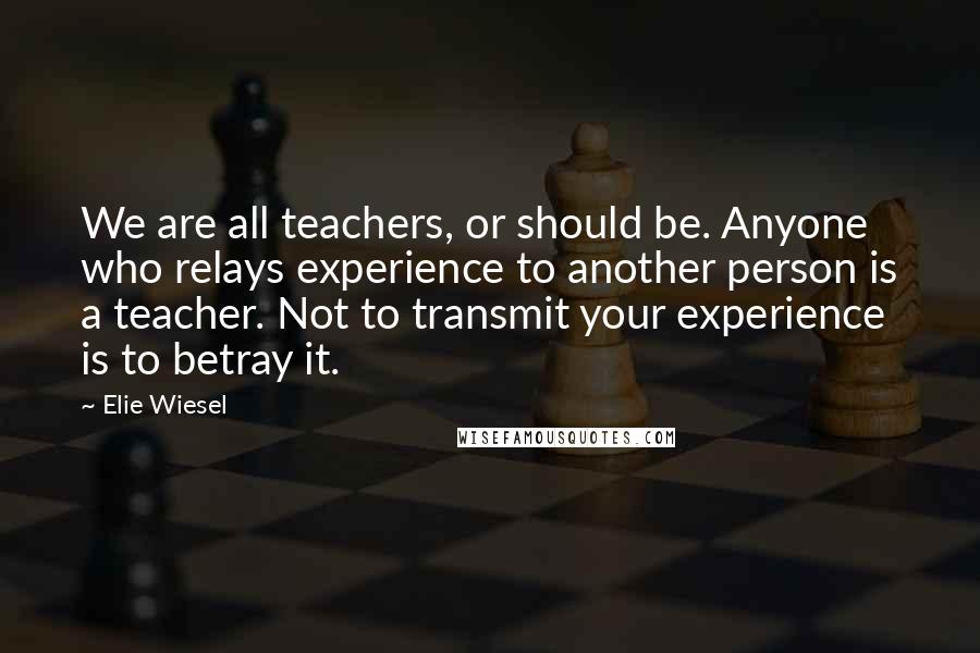 Elie Wiesel Quotes: We are all teachers, or should be. Anyone who relays experience to another person is a teacher. Not to transmit your experience is to betray it.