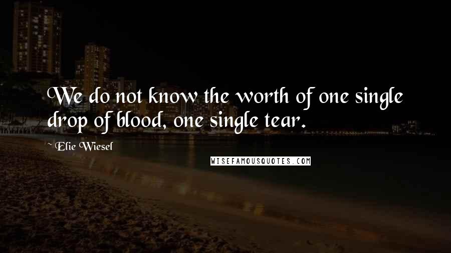 Elie Wiesel Quotes: We do not know the worth of one single drop of blood, one single tear.