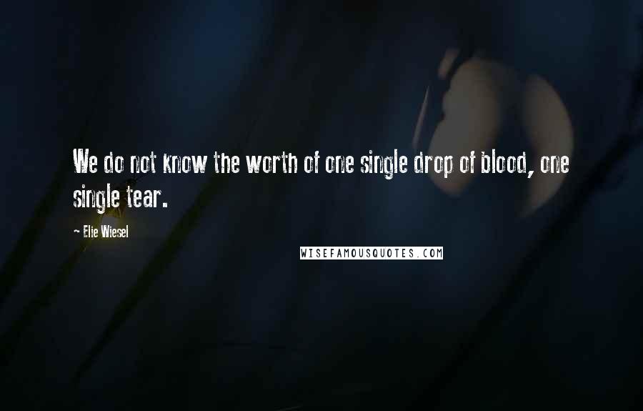 Elie Wiesel Quotes: We do not know the worth of one single drop of blood, one single tear.
