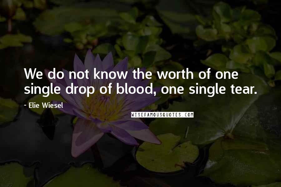 Elie Wiesel Quotes: We do not know the worth of one single drop of blood, one single tear.