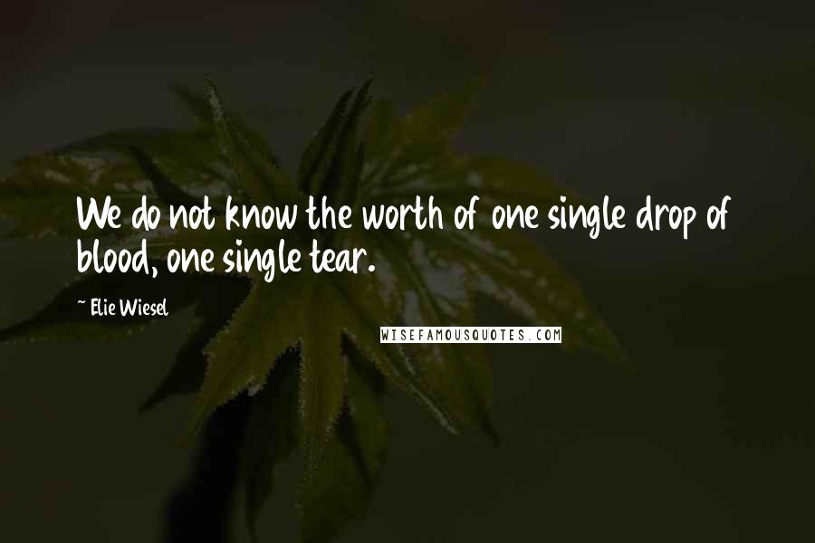 Elie Wiesel Quotes: We do not know the worth of one single drop of blood, one single tear.