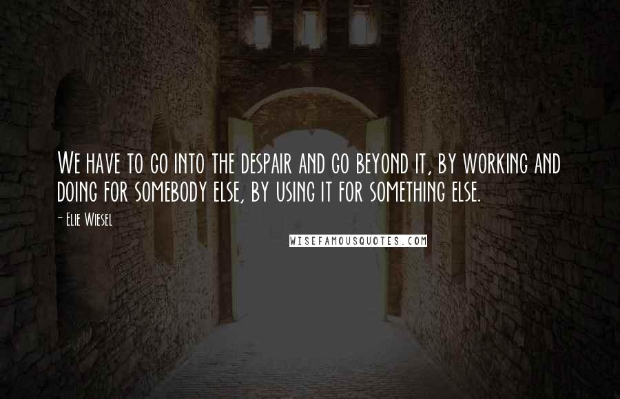 Elie Wiesel Quotes: We have to go into the despair and go beyond it, by working and doing for somebody else, by using it for something else.