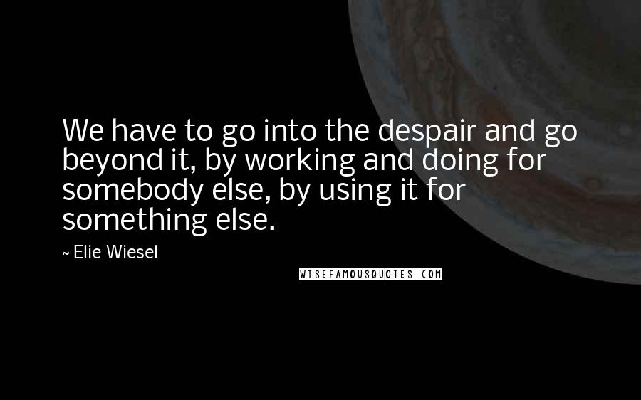 Elie Wiesel Quotes: We have to go into the despair and go beyond it, by working and doing for somebody else, by using it for something else.