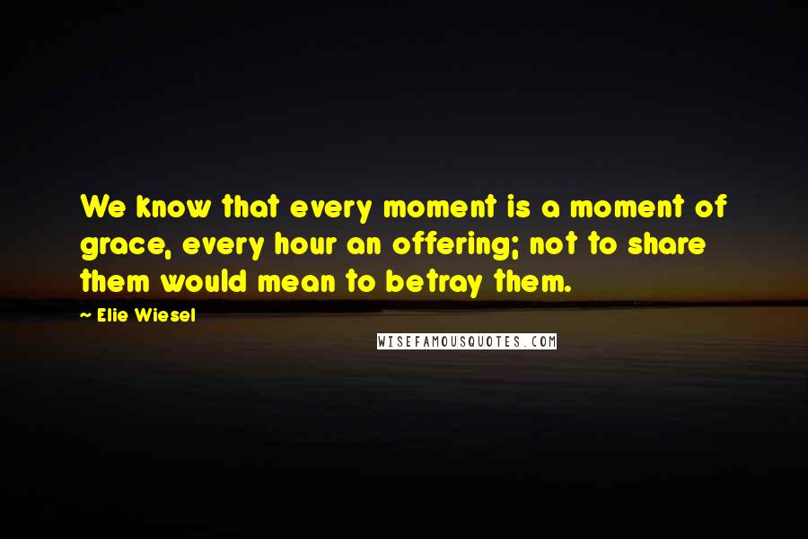 Elie Wiesel Quotes: We know that every moment is a moment of grace, every hour an offering; not to share them would mean to betray them.