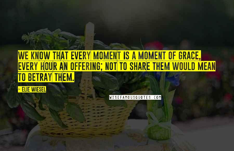 Elie Wiesel Quotes: We know that every moment is a moment of grace, every hour an offering; not to share them would mean to betray them.