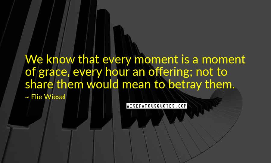 Elie Wiesel Quotes: We know that every moment is a moment of grace, every hour an offering; not to share them would mean to betray them.