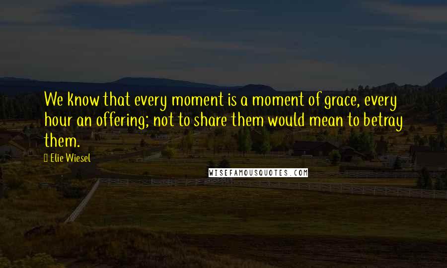 Elie Wiesel Quotes: We know that every moment is a moment of grace, every hour an offering; not to share them would mean to betray them.