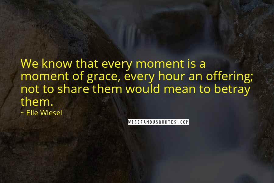 Elie Wiesel Quotes: We know that every moment is a moment of grace, every hour an offering; not to share them would mean to betray them.