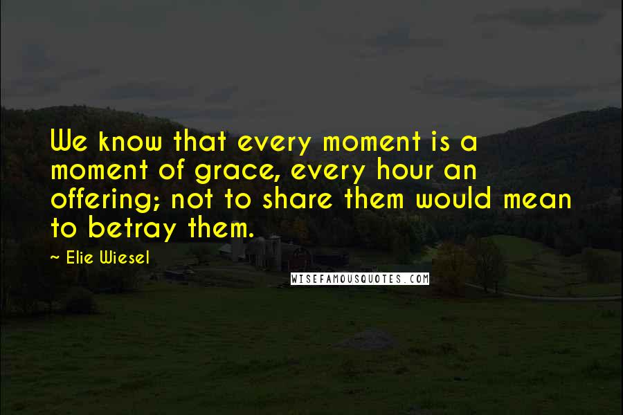 Elie Wiesel Quotes: We know that every moment is a moment of grace, every hour an offering; not to share them would mean to betray them.