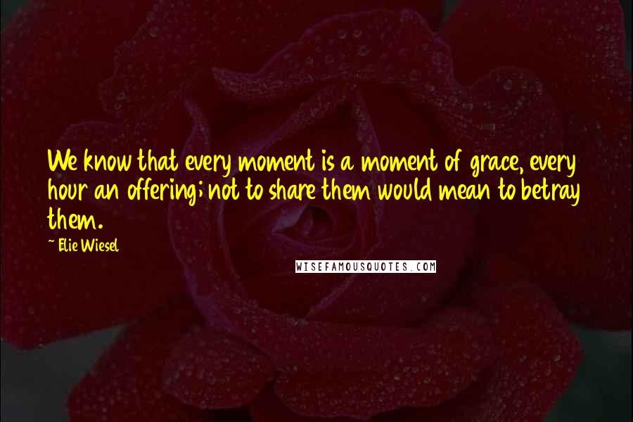 Elie Wiesel Quotes: We know that every moment is a moment of grace, every hour an offering; not to share them would mean to betray them.