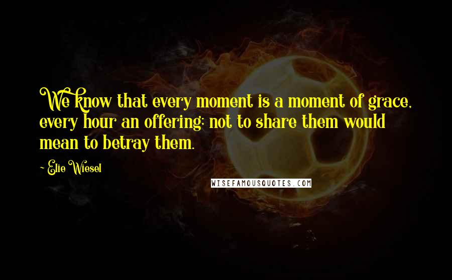 Elie Wiesel Quotes: We know that every moment is a moment of grace, every hour an offering; not to share them would mean to betray them.