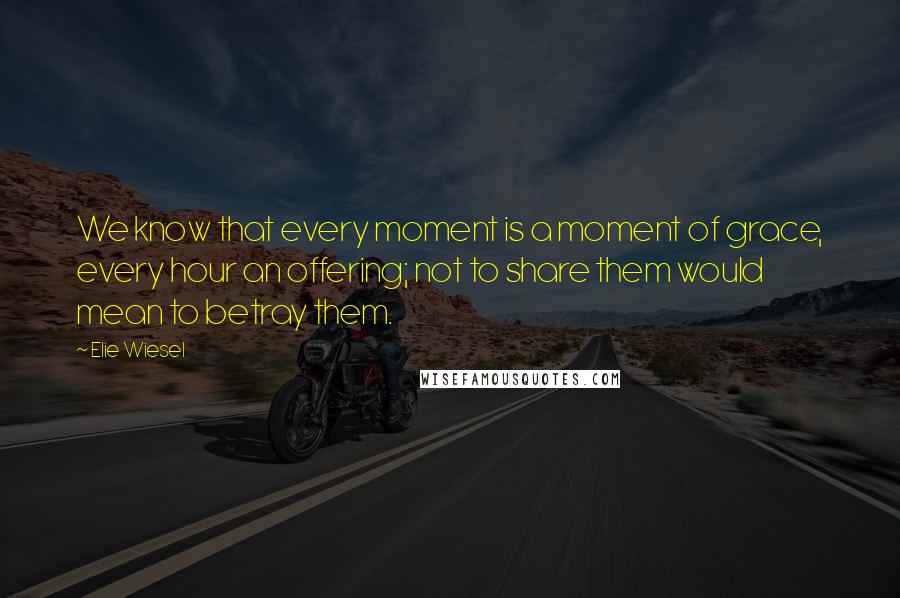 Elie Wiesel Quotes: We know that every moment is a moment of grace, every hour an offering; not to share them would mean to betray them.