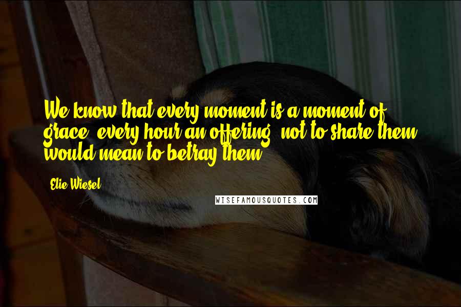 Elie Wiesel Quotes: We know that every moment is a moment of grace, every hour an offering; not to share them would mean to betray them.