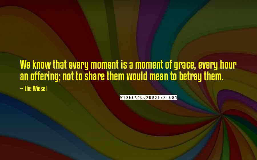 Elie Wiesel Quotes: We know that every moment is a moment of grace, every hour an offering; not to share them would mean to betray them.