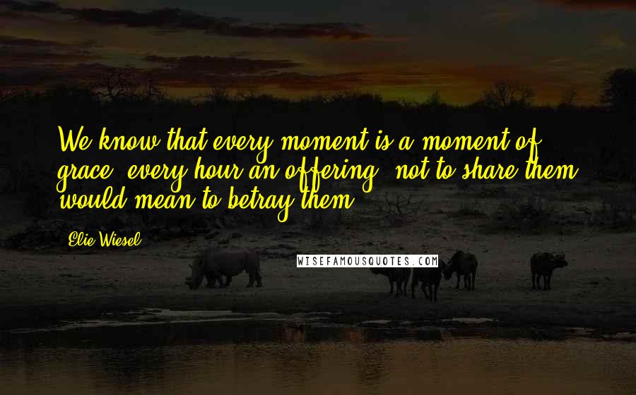 Elie Wiesel Quotes: We know that every moment is a moment of grace, every hour an offering; not to share them would mean to betray them.