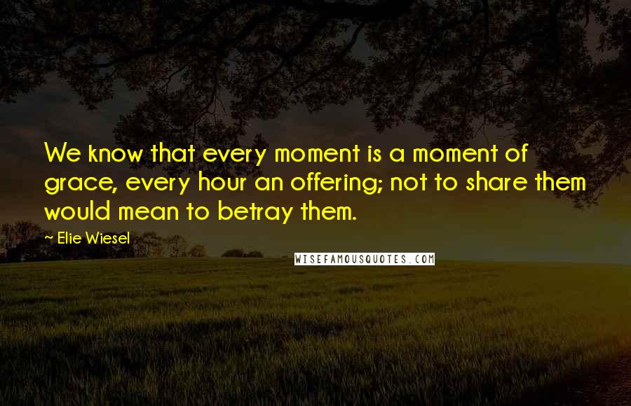 Elie Wiesel Quotes: We know that every moment is a moment of grace, every hour an offering; not to share them would mean to betray them.