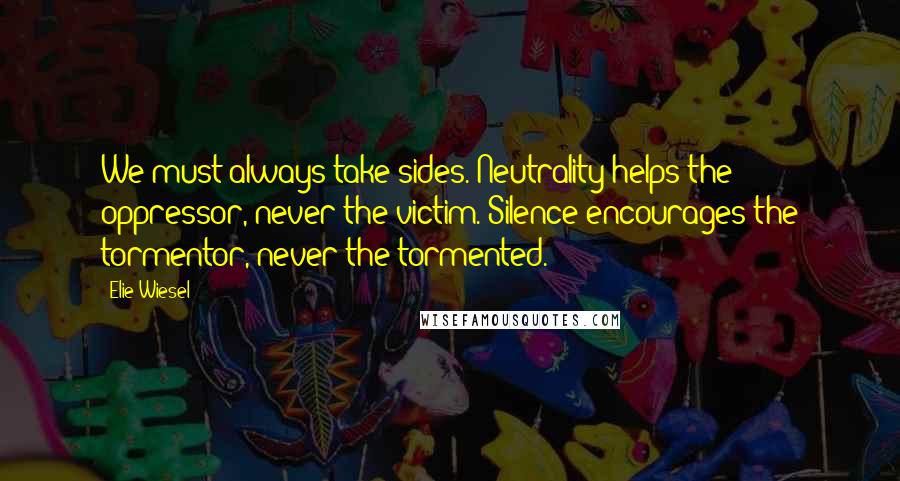 Elie Wiesel Quotes: We must always take sides. Neutrality helps the oppressor, never the victim. Silence encourages the tormentor, never the tormented.