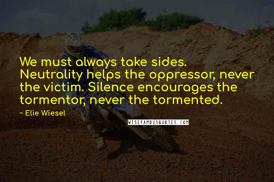 Elie Wiesel Quotes: We must always take sides. Neutrality helps the oppressor, never the victim. Silence encourages the tormentor, never the tormented.