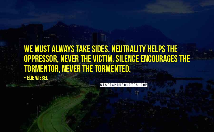 Elie Wiesel Quotes: We must always take sides. Neutrality helps the oppressor, never the victim. Silence encourages the tormentor, never the tormented.