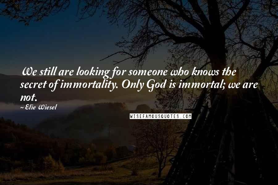 Elie Wiesel Quotes: We still are looking for someone who knows the secret of immortality. Only God is immortal; we are not.