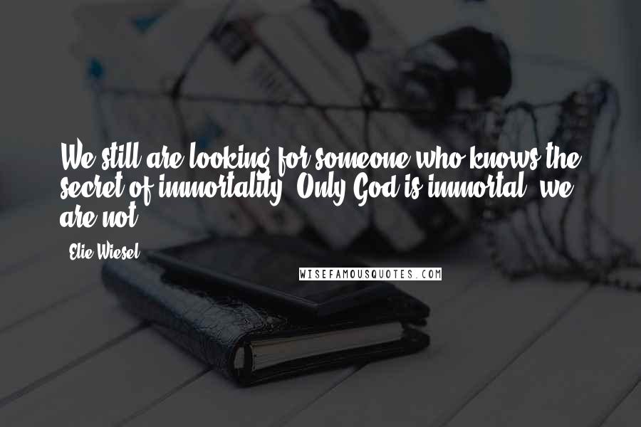 Elie Wiesel Quotes: We still are looking for someone who knows the secret of immortality. Only God is immortal; we are not.