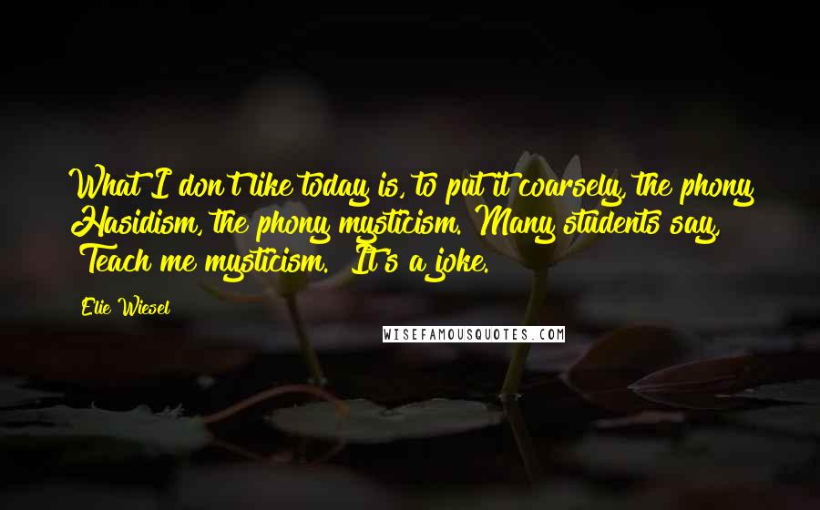 Elie Wiesel Quotes: What I don't like today is, to put it coarsely, the phony Hasidism, the phony mysticism. Many students say, "Teach me mysticism." It's a joke.